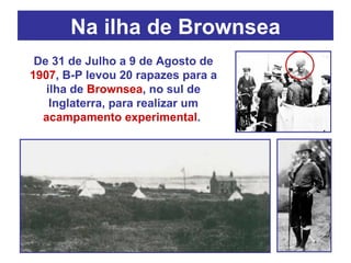 Na ilha de Brownsea De 31 de Julho a 9 de Agosto de  1907 , B-P levou 20 rapazes para a ilha de  Brownsea , no sul de Inglaterra, para realizar um  acampamento experimental .  