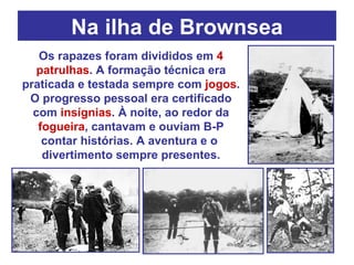 Na ilha de Brownsea Os rapazes foram divididos em  4 patrulhas . A formação técnica era praticada e testada sempre com  jogos . O progresso pessoal era certificado com  insígnias . À noite, ao redor da  fogueira , cantavam e ouviam B-P contar histórias. A aventura e o  divertimento sempre presentes. 