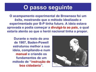 O passo seguinte O acampamento experimental de Brownsea foi um êxito, mostrando que o método idealizado e experimentado por B-P tinha futuro. A ideia estava aprovada e podia começar a  divulgá-la ao país , o qual estaria atento ao que o herói nacional tinha a propor.  Durante o resto do ano de 1907, Baden-Powell estruturou melhor a sua ideia, compilando-a num  manual  e criando os fundamentos de um método de “ instrução de boa cidadania ”. 