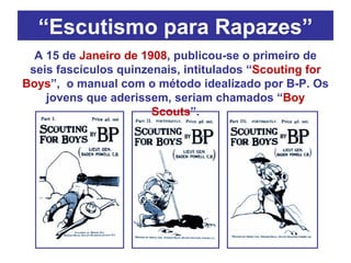 “ Escutismo para Rapazes” A 15 de  Janeiro de 1908 , publicou-se o primeiro de seis fascículos quinzenais, intitulados “ Scouting for Boys ”,  o manual com o método idealizado por B-P. Os jovens que aderissem, seriam chamados “ Boy Scouts ”. 