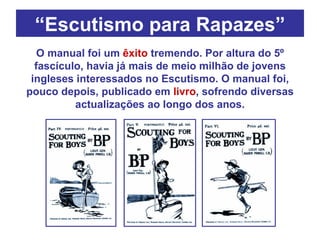 “ Escutismo para Rapazes” O manual foi um  êxito  tremendo. Por altura do 5º fascículo, havia já mais de meio milhão de jovens ingleses interessados no Escutismo. O manual foi, pouco depois, publicado em  livro , sofrendo diversas actualizações ao longo dos anos. 