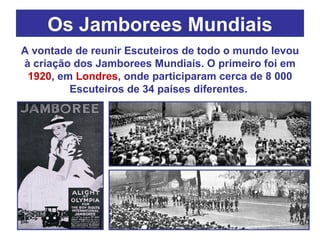 Os Jamborees Mundiais A vontade de reunir Escuteiros de todo o mundo levou à criação dos Jamborees Mundiais. O primeiro foi em  1920 , em  Londres , onde participaram cerca de 8 000 Escuteiros de 34 países diferentes.  