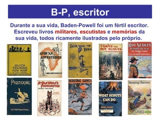 B-P, escritor Durante a sua vida, Baden-Powell foi um fértil escritor. Escreveu livros  militares ,  escutistas  e  memórias  da sua vida, todos ricamente ilustrados pelo próprio.  