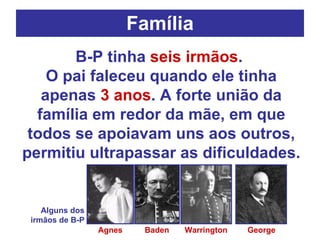 Família B-P tinha  seis irmãos .  O pai faleceu quando ele tinha apenas  3 anos . A forte união da família em redor da mãe, em que todos se apoiavam uns aos outros, permitiu ultrapassar as dificuldades. Agnes Warrington Baden George Alguns dos irmãos de B-P 