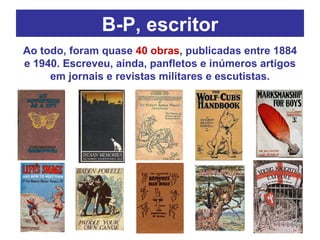 B-P, escritor Ao todo, foram quase  40 obras , publicadas entre 1884 e 1940. Escreveu, ainda, panfletos e inúmeros artigos em jornais e revistas militares e escutistas. 