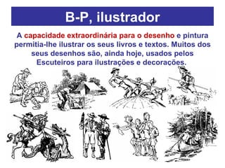 B-P, ilustrador A  capacidade extraordinária para o desenho  e pintura permitia-lhe ilustrar os seus livros e textos. Muitos dos seus desenhos são, ainda hoje, usados pelos Escuteiros para ilustrações e decorações.  