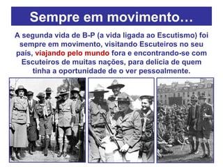 Sempre em movimento… A segunda vida de B-P (a vida ligada ao Escutismo) foi sempre em movimento, visitando Escuteiros no seu país,  viajando pelo mundo  fora e encontrando-se com Escuteiros de muitas nações, para delícia de quem tinha a oportunidade de o ver pessoalmente. 