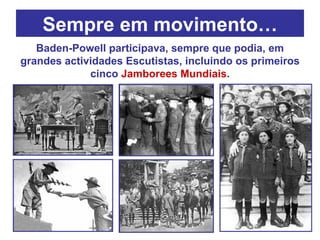Sempre em movimento… Baden-Powell participava, sempre que podia, em grandes actividades Escutistas, incluindo os primeiros cinco  Jamborees Mundiais . 