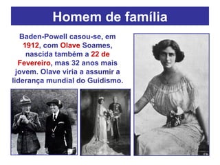 Homem de família Baden-Powell casou-se, em  1912 , com  Olave  Soames, nascida também a  22 de Fevereiro , mas 32 anos mais jovem. Olave viria a assumir a liderança mundial do Guidismo. 