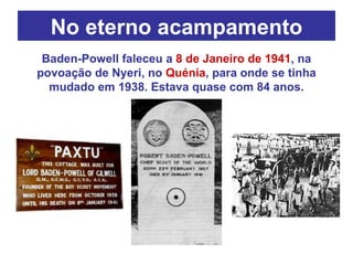 No eterno acampamento Baden-Powell faleceu a  8 de Janeiro de 1941 , na povoação de Nyeri, no  Quénia , para onde se tinha mudado em 1938. Estava quase com 84 anos. 