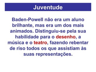 Juventude Baden-Powell não era um aluno brilhante, mas era um dos mais animados. Distinguiu-se pela sua habilidade para o  desenho , a música e o  teatro , fazendo rebentar de riso todos os que assistiam às suas representações. 