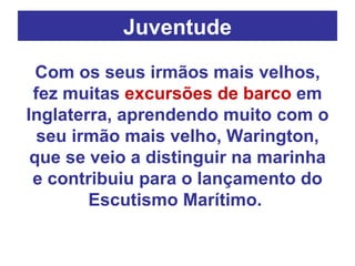 Juventude Com os seus irmãos mais velhos, fez muitas  excursões de barco  em Inglaterra, aprendendo muito com o seu irmão mais velho, Warington, que se veio a distinguir na marinha e contribuiu para o lançamento do Escutismo Marítimo.  