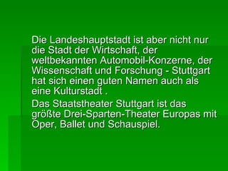 Die Landeshauptstadt ist aber nicht nur die Stadt der Wirtschaft, der weltbekannten Automobil-Konzerne, der Wissenschaft und Forschung - Stuttgart hat sich einen guten Namen auch als eine Kulturstadt . Das Staatstheater Stuttgart ist das größte Drei-Sparten-Theater Europas mit Oper, Ballet und Schauspiel. 