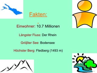 Fakten:
Einwohner: 10.7 Millionen
Längster Fluss: Der Rhein
Gröβter See: Bodensee
Höchster Berg: Fledberg (1493 m)
 