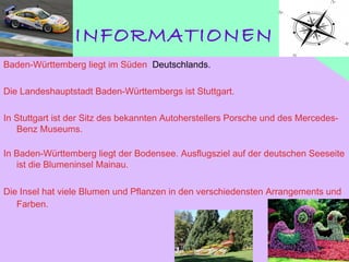 INFORMATIONEN
Baden-Württemberg liegt im Süden  Deutschlands.
Die Landeshauptstadt Baden-Württembergs ist Stuttgart.
In Stuttgart ist der Sitz des bekannten Autoherstellers Porsche und des Mercedes-
Benz Museums.
In Baden-Württemberg liegt der Bodensee. Ausflugsziel auf der deutschen Seeseite
ist die Blumeninsel Mainau. 
Die Insel hat viele Blumen und Pflanzen in den verschiedensten Arrangements und
Farben.
 