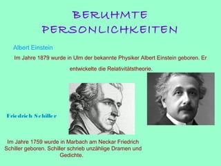 BERUHMTE
PERSONLICHKEITEN
Albert Einstein
Im Jahre 1879 wurde in Ulm der bekannte Physiker Albert Einstein geboren. Er
entwickelte die Relativitätstheorie.
Friedrich Schiller
Im Jahre 1759 wurde in Marbach am Neckar Friedrich
Schiller geboren. Schiller schrieb unzählige Dramen und
Gedichte.
 