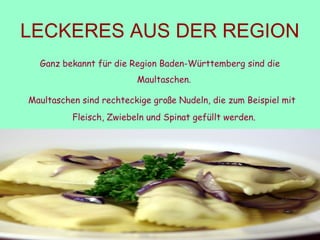 LECKERES AUS DER REGION
Ganz bekannt für die Region Baden-Württemberg sind die
Maultaschen. 
 Maultaschen sind rechteckige große Nudeln, die zum Beispiel mit
Fleisch, Zwiebeln und Spinat gefüllt werden. 
 