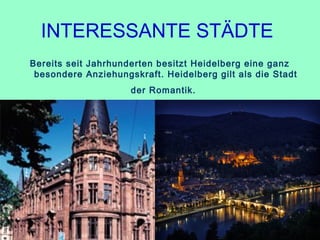 INTERESSANTE STÄDTE 
Bereits seit Jahrhunderten besitzt Heidelberg eine ganz
besondere Anziehungskraft. Heidelberg gilt als die Stadt
der Romantik.
 
