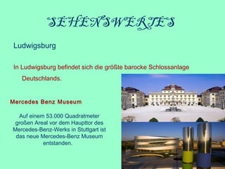SEHENSWERTES 
Ludwigsburg
In Ludwigsburg befindet sich die größte barocke Schlossanlage
Deutschlands. 
Mercedes Benz Museum
Auf einem 53.000 Quadratmeter 
großen Areal vor dem Haupttor des 
Mercedes-Benz-Werks in Stuttgart ist 
das neue Mercedes-Benz Museum 
entstanden.  
 