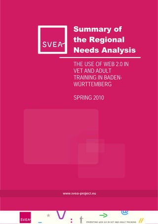 Summary of
      the Regional
      Needs Analysis
      THE USE OF WEB 2.0 IN
      VET AND ADULT
      TRAINING IN BADEN-
      WÜRTTEMBERG

      SPRING 2010




www.svea-project.eu




                              3
 