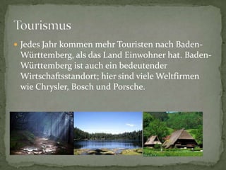 JedesJahrkommenmehrTouristennachBaden-Württemberg, alsdasLandEinwohnerhat. Baden-WürttembergistaucheinbedeutenderWirtschaftsstandort; hiersindvieleWeltfirmenwie Chrysler, Bosch und Porsche.Tourismus