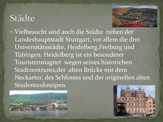 VielbesuchtsindauchdieStädtenebenderLandeshauptstadtStuttgart, vorallemdiedreiUniversitätsstädte, Heidelberg,Freiburg und Tübingen. HeidelbergisteinbesondererTouristenmagnetwegenseineshistorichenStadtzentrums,deraltenBrückemitdemNeckartor, desSchlosses und deroriginellenaltenStudentenkneipen.Städte