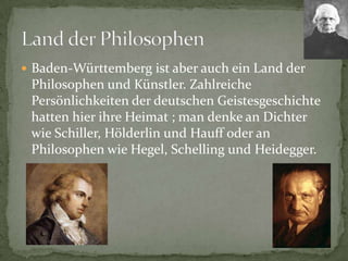 Baden-WürttembergistaberaucheinLandderPhilosophen und Künstler. ZahlreichePersönlichkeitenderdeutschenGeistesgeschichtehattenhierihreHeimat ; man denkeanDichterwieSchiller, Hölderlinund HauffoderanPhilosophenwieHegel, Schelling und Heidegger.LandderPhilosophen