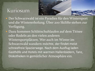 DerSchwarzwaldisteinParadiesfürden Wintersport und dieWintererholung. Über 200 SkiliftestehenzurVerfügung. DazukommenSchlittschuhlaufenaufdemTitiseeoderRodelnan den vielenanderenWintersportplätzen. WerauchimWinterimSchwarzwaldwandernmöchte, derfindetmeistschneefreieSpazierwege. NachdemAusflugladenGasthöfeund HotelsmitwarmenHallenbädern, Tanz, Diskothekenin gemütlicherAtmosphäreein.Kuriosum