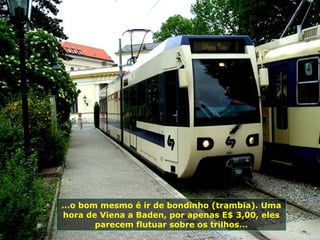 ...o bom mesmo é ir de bondinho (trambia). Uma
 hora de Viena a Baden, por apenas E$ 3,00, eles
        parecem flutuar sobre os trilhos...
 