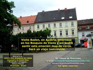 Visite Baden, en Austria, intérnese
en los Bosques de Viena y asi podrá
sentir esta emoción muy de cerca.
Será un viaje inolvidable.
- M ú s i c a –
CONTO DOS BOSQUES DE VIENA
Orquestra de André Rieu
- Produção e Imagens -
Edison Piazza
Piracicaba - Brasil
 