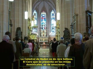 La Catedral de Baden es de rara belleza.
El Coro que se presenta en las misas
dominicales, es de emocionar...
 