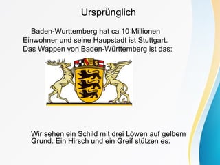 Ursprünglich
Baden-Wurttemberg hat ca 10 Millionen
Einwohner und seine Haupstadt ist Stuttgart.
Das Wappen von Baden-Württemberg ist das:
Wir sehen ein Schild mit drei Löwen auf gelbem
Grund. Ein Hirsch und ein Greif stützen es.
 
