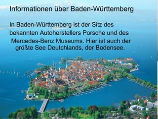 Informationen über Baden-Württemberg
In Baden-Württemberg ist der Sitz des
bekannten Autoherstellers Porsche und des
Mercedes-Benz Museums. Hier ist auch der
größte See Deutchlands, der Bodensee.
 