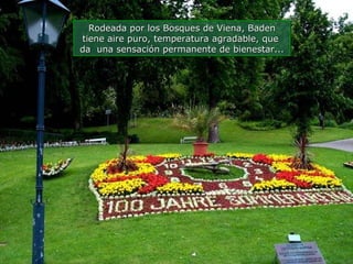 Rodeada por los Bosques de Viena, Baden tiene aire puro, temperatura agradable, que  da  una sensación permanente de bienestar... 