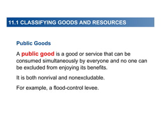 11.1 CLASSIFYING GOODS AND RESOURCES

Public Goods
A public good is a good or service that can be
consumed simultaneously by everyone and no one can
be excluded from enjoying its benefits.
It is both nonrival and nonexcludable.
For example, a flood-control levee.

 