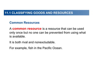 11.1 CLASSIFYING GOODS AND RESOURCES
Common Resources
A common resource is a resource that can be used
only once but no one can be prevented from using what
is available.
It is both rival and nonexcludable.
For example, fish in the Pacific Ocean.

 