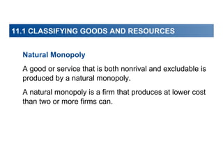 11.1 CLASSIFYING GOODS AND RESOURCES
Natural Monopoly
A good or service that is both nonrival and excludable is
produced by a natural monopoly.
A natural monopoly is a firm that produces at lower cost
than two or more firms can.

 