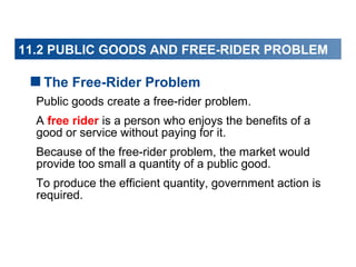 11.2 PUBLIC GOODS AND FREE-RIDER PROBLEM
11.1 PUBLIC GOODS

The Free-Rider Problem
Public goods create a free-rider problem.
A free rider is a person who enjoys the benefits of a
good or service without paying for it.
Because of the free-rider problem, the market would
provide too small a quantity of a public good.
To produce the efficient quantity, government action is
required.

 