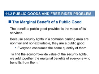11.2 PUBLIC GOODS AND FREE-RIDER PROBLEM

The Marginal Benefit of a Public Good
The benefit a public good provides is the value of its
services.
Because security lights in a common parking area are
nonrival and nonexcludable, they are a public good.
• Everyone consumes the same quantity of them.
To find the economy-wide value of the security lights,
we add together the marginal benefits of everyone who
benefits from them.

 