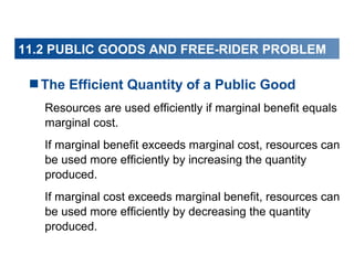 11.2 PUBLIC GOODS AND FREE-RIDER PROBLEM

The Efficient Quantity of a Public Good
Resources are used efficiently if marginal benefit equals
marginal cost.
If marginal benefit exceeds marginal cost, resources can
be used more efficiently by increasing the quantity
produced.
If marginal cost exceeds marginal benefit, resources can
be used more efficiently by decreasing the quantity
produced.

 