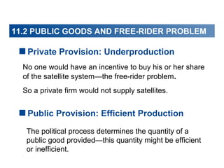 11.2 PUBLIC GOODS AND FREE-RIDER PROBLEM

Private Provision: Underproduction
No one would have an incentive to buy his or her share
of the satellite system—the free-rider problem.
So a private firm would not supply satellites.

Public Provision: Efficient Production
The political process determines the quantity of a
public good provided—this quantity might be efficient
or inefficient.

 