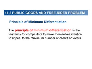 11.2 PUBLIC GOODS AND FREE-RIDER PROBLEM
Principle of Minimum Differentiation
The principle of minimum differentiation is the
tendency for competitors to make themselves identical
to appeal to the maximum number of clients or voters.

 