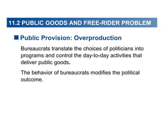 11.2 PUBLIC GOODS AND FREE-RIDER PROBLEM

Public Provision: Overproduction
Bureaucrats translate the choices of politicians into
programs and control the day-to-day activities that
deliver public goods.
The behavior of bureaucrats modifies the political
outcome.

 