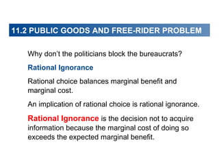 11.2 PUBLIC GOODS AND FREE-RIDER PROBLEM
Why don’t the politicians block the bureaucrats?
Rational Ignorance
Rational choice balances marginal benefit and
marginal cost.
An implication of rational choice is rational ignorance.

Rational Ignorance is the decision not to acquire
information because the marginal cost of doing so
exceeds the expected marginal benefit.

 