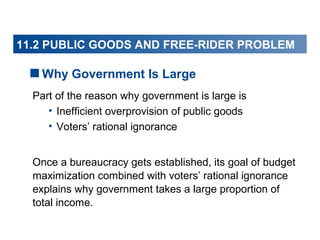 11.2 PUBLIC GOODS AND FREE-RIDER PROBLEM

Why Government Is Large
Part of the reason why government is large is
• Inefficient overprovision of public goods
• Voters’ rational ignorance
Once a bureaucracy gets established, its goal of budget
maximization combined with voters’ rational ignorance
explains why government takes a large proportion of
total income.

 