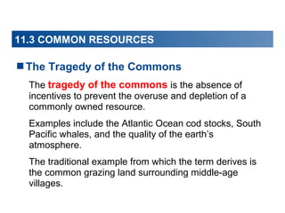 11.3 COMMON RESOURCES

The Tragedy of the Commons
The tragedy of the commons is the absence of
incentives to prevent the overuse and depletion of a
commonly owned resource.
Examples include the Atlantic Ocean cod stocks, South
Pacific whales, and the quality of the earth’s
atmosphere.
The traditional example from which the term derives is
the common grazing land surrounding middle-age
villages.

 