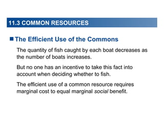11.3 COMMON RESOURCES

The Efficient Use of the Commons
The quantity of fish caught by each boat decreases as
the number of boats increases.
But no one has an incentive to take this fact into
account when deciding whether to fish.
The efficient use of a common resource requires
marginal cost to equal marginal social benefit.

 