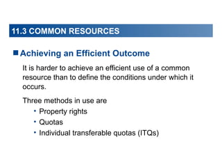 11.3 COMMON RESOURCES

Achieving an Efficient Outcome
It is harder to achieve an efficient use of a common
resource than to define the conditions under which it
occurs.
Three methods in use are
• Property rights
• Quotas
• Individual transferable quotas (ITQs)

 
