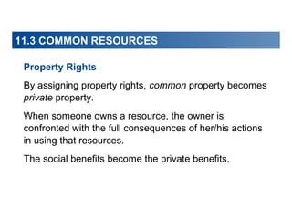 11.3 COMMON RESOURCES
Property Rights
By assigning property rights, common property becomes
private property.
When someone owns a resource, the owner is
confronted with the full consequences of her/his actions
in using that resources.
The social benefits become the private benefits.

 