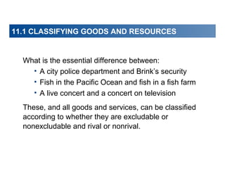 11.1 CLASSIFYING GOODS AND RESOURCES

What is the essential difference between:
• A city police department and Brink’s security
• Fish in the Pacific Ocean and fish in a fish farm
• A live concert and a concert on television
These, and all goods and services, can be classified
according to whether they are excludable or
nonexcludable and rival or nonrival.

 